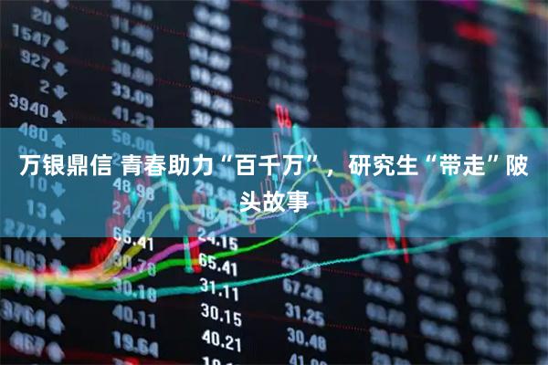万银鼎信 青春助力“百千万”，研究生“带走”陂头故事