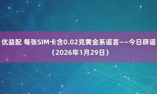 优益配 每张SIM卡含0.02克黄金系谣言——今日辟谣（2026年1月29日）