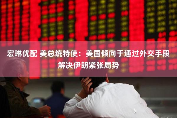 宏琳优配 美总统特使：美国倾向于通过外交手段解决伊朗紧张局势