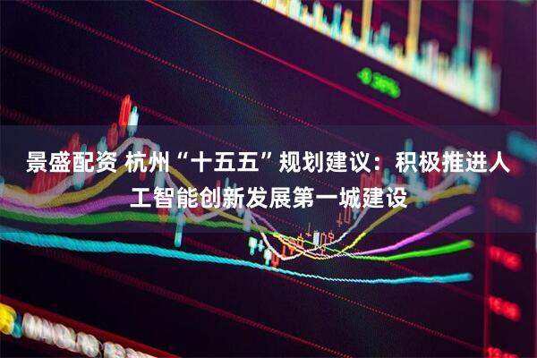 景盛配资 杭州“十五五”规划建议：积极推进人工智能创新发展第一城建设