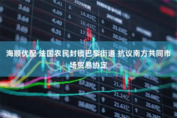 海顺优配 法国农民封锁巴黎街道 抗议南方共同市场贸易协定