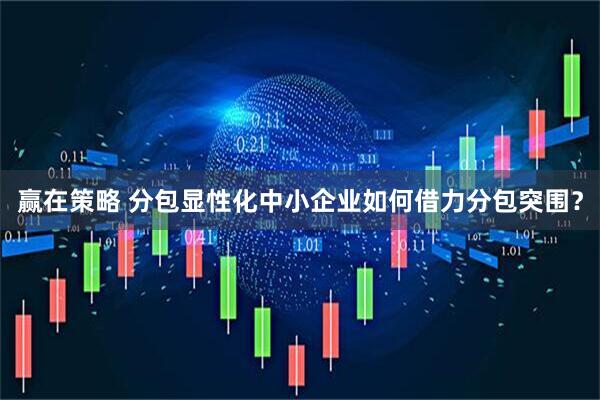 赢在策略 分包显性化中小企业如何借力分包突围？