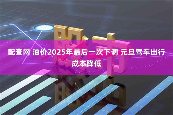 配查网 油价2025年最后一次下调 元旦驾车出行成本降低