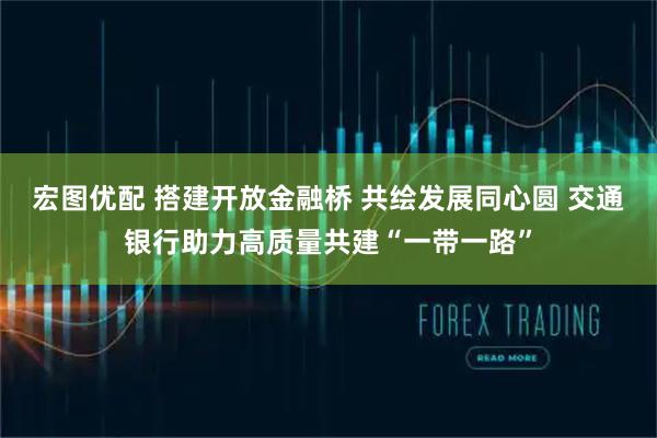 宏图优配 搭建开放金融桥 共绘发展同心圆 交通银行助力高质量共建“一带一路”