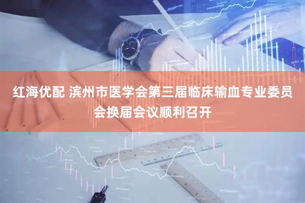 红海优配 滨州市医学会第三届临床输血专业委员会换届会议顺利召开