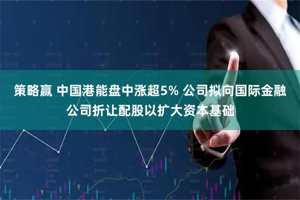 策略赢 中国港能盘中涨超5% 公司拟向国际金融公司折让配股以扩大资本基础