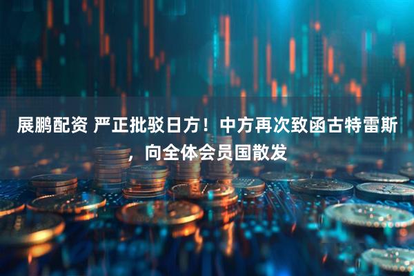 展鹏配资 严正批驳日方！中方再次致函古特雷斯，向全体会员国散发