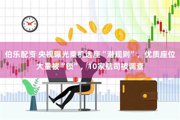 伯乐配资 央视曝光乘机选座“潜规则”，优质座位大量被“锁”，10家航司被调查