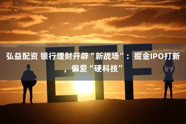 弘益配资 银行理财开辟“新战场”：掘金IPO打新，偏爱“硬科技”