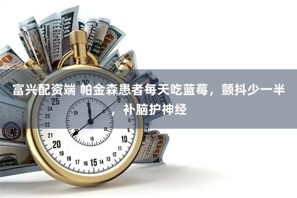 富兴配资端 帕金森患者每天吃蓝莓，颤抖少一半，补脑护神经