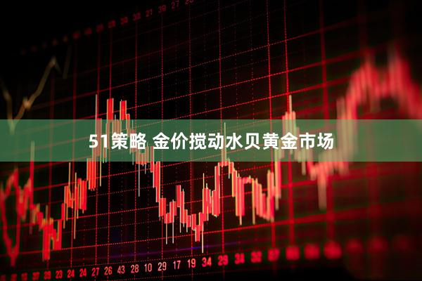 51策略 金价搅动水贝黄金市场