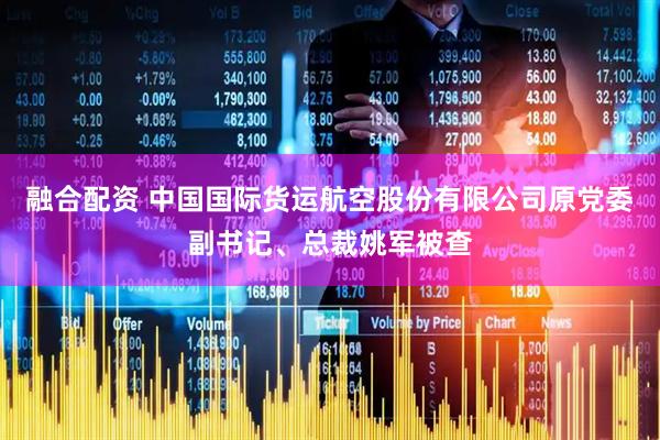 融合配资 中国国际货运航空股份有限公司原党委副书记、总裁姚军被查