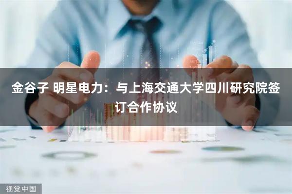 金谷子 明星电力：与上海交通大学四川研究院签订合作协议