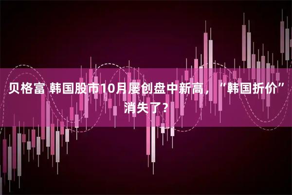 贝格富 韩国股市10月屡创盘中新高，“韩国折价”消失了？