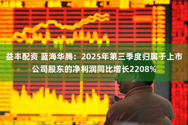 益丰配资 蓝海华腾：2025年第三季度归属于上市公司股东的净利润同比增长2208%