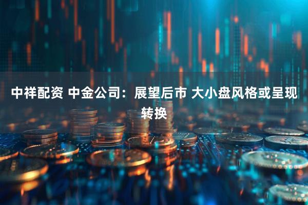 中祥配资 中金公司：展望后市 大小盘风格或呈现转换
