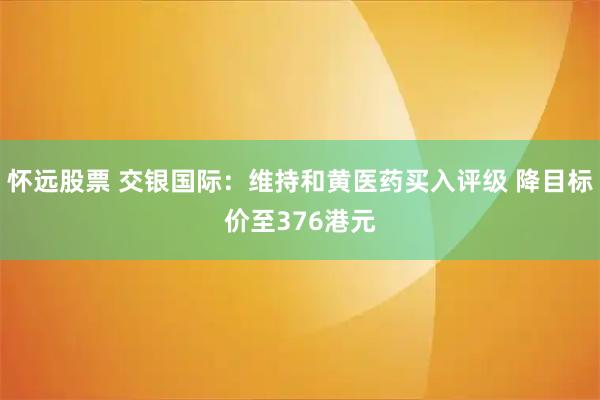 怀远股票 交银国际：维持和黄医药买入评级 降目标价至376港元