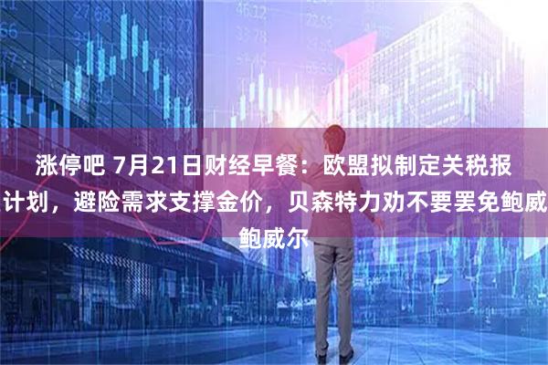 涨停吧 7月21日财经早餐：欧盟拟制定关税报复计划，避险需求支撑金价，贝森特力劝不要罢免鲍威尔