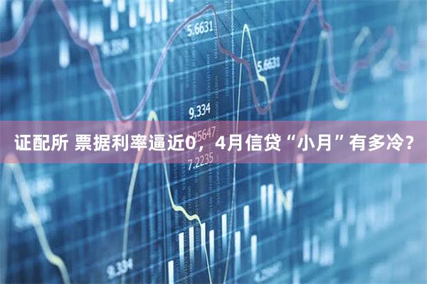 证配所 票据利率逼近0，4月信贷“小月”有多冷？
