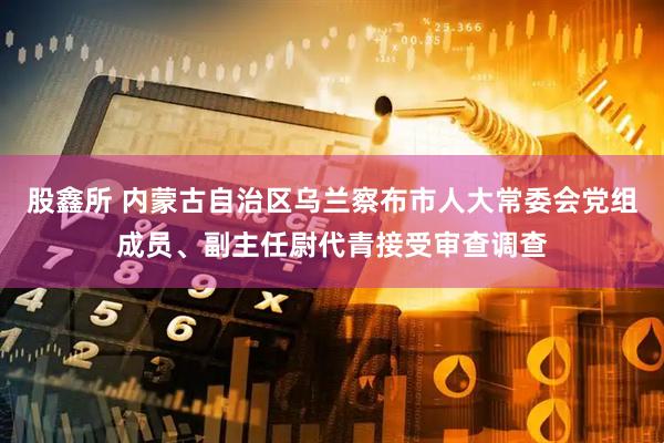 股鑫所 内蒙古自治区乌兰察布市人大常委会党组成员、副主任尉代青接受审查调查