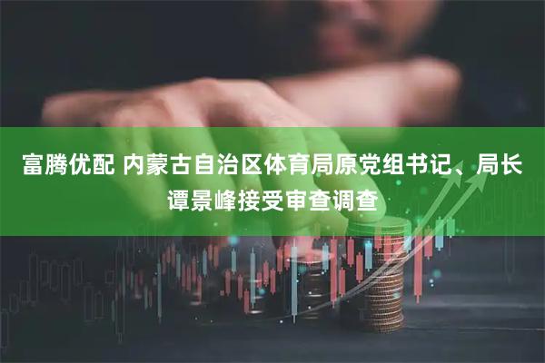 富腾优配 内蒙古自治区体育局原党组书记、局长谭景峰接受审查调查
