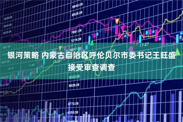 银河策略 内蒙古自治区呼伦贝尔市委书记王旺盛接受审查调查