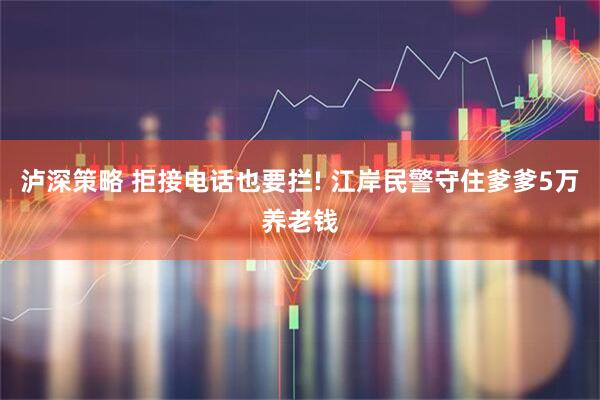 泸深策略 拒接电话也要拦! 江岸民警守住爹爹5万养老钱