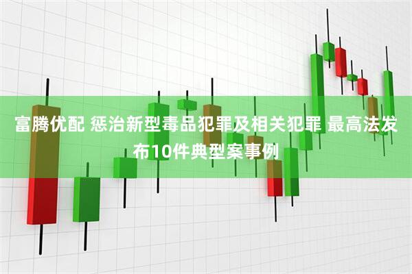 富腾优配 惩治新型毒品犯罪及相关犯罪 最高法发布10件典型案事例