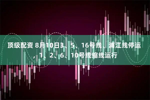 顶级配资 8月10日3、5、16号线、浦江线停运 ，1、2、6、10号线缩线运行