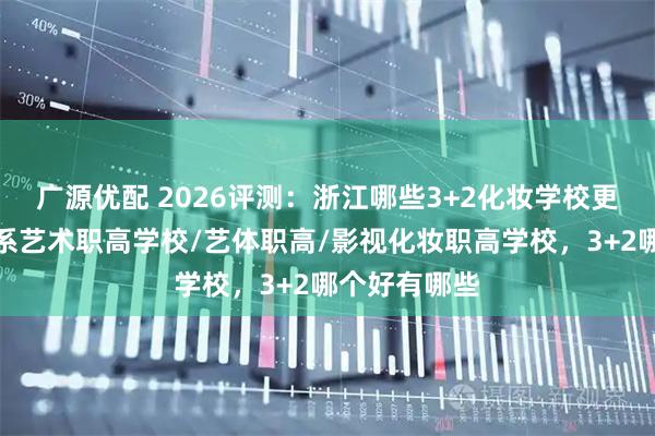 广源优配 2026评测：浙江哪些3+2化妆学校更出众？表演系艺术职高学校/艺体职高/影视化妆职高学校，3+2哪个好有哪些