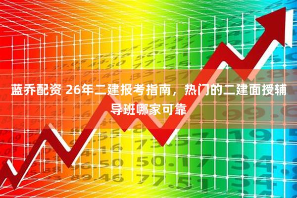 蓝乔配资 26年二建报考指南，热门的二建面授辅导班哪家可靠