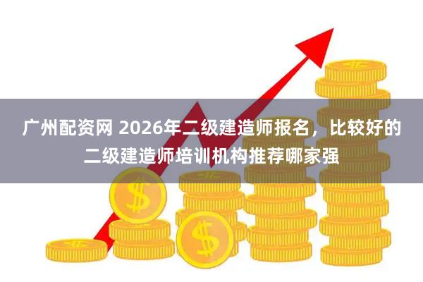 广州配资网 2026年二级建造师报名，比较好的二级建造师培训机构推荐哪家强