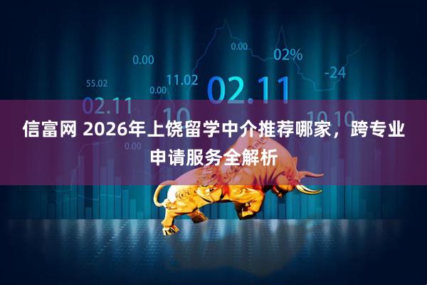 信富网 2026年上饶留学中介推荐哪家，跨专业申请服务全解析